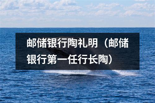 邮储银行陶礼明（邮储银行第一任行长陶）
