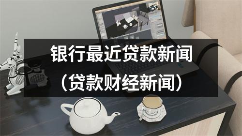 银行最近贷款新闻（贷款财经新闻）