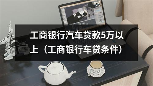 工商银行汽车贷款5万以上（工商银行车贷条件）