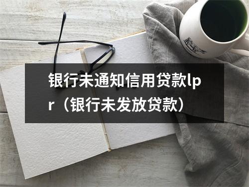 银行未通知信用贷款lpr（银行未发放贷款）