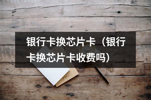 银行卡换芯片卡（银行卡换芯片卡收费吗）