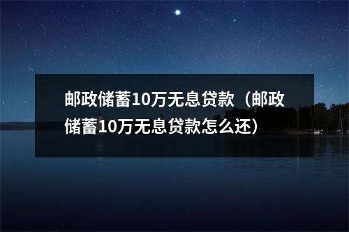 邮政储蓄10万无息贷款（邮政储蓄10万无息贷款怎么还）