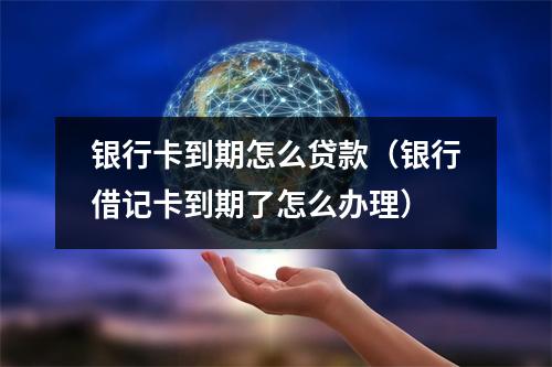 银行卡到期怎么贷款(银行借记卡到期了怎么办理)