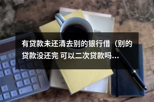 有贷款未还清去别的银行借（别的贷款没还完 可以二次贷款吗）