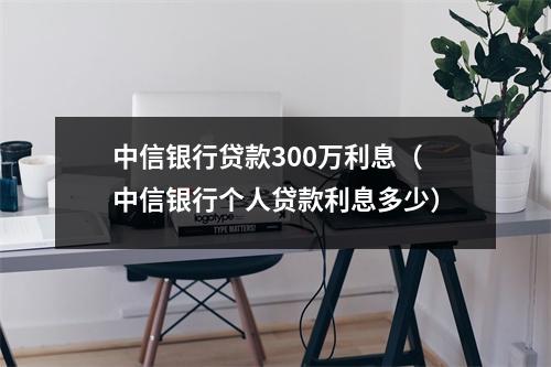 中信银行贷款300万利息(中信银行个人贷款利息多少)