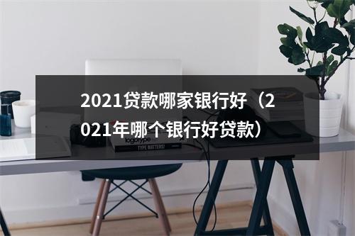 2021贷款哪家银行好（2021年哪个银行好贷款）