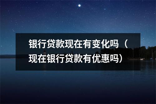 银行贷款现在有变化吗(现在银行贷款有优惠吗)