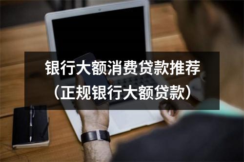 银行大额消费贷款推荐（正规银行大额贷款）