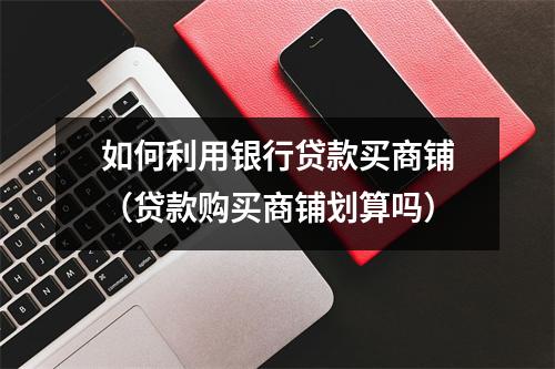 如何利用银行贷款买商铺(贷款购买商铺划算吗)