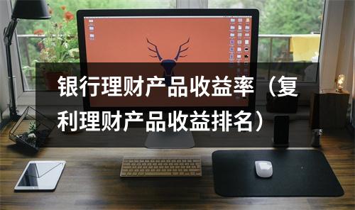 银行理财产品收益率（复利理财产品收益排名）