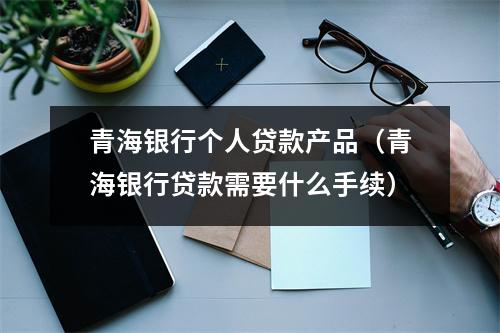 青海银行个人贷款产品(青海银行贷款需要什么手续)