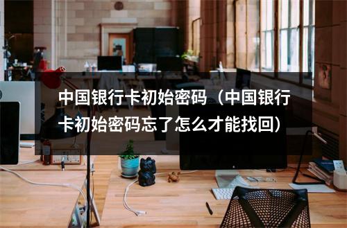 中国银行卡初始密码（中国银行卡初始密码忘了怎么才能找回）