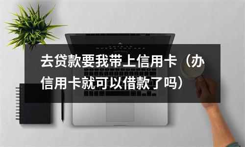 去贷款要我带上信用卡（办信用卡就可以借款了吗）
