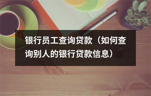 银行员工查询贷款（如何查询别人的银行贷款信息）