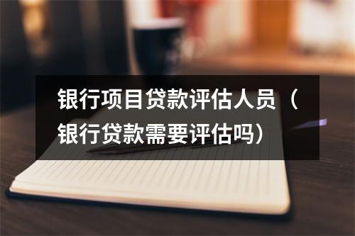 银行项目贷款评估人员（银行贷款需要评估吗）