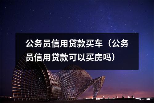 公务员信用贷款买车(公务员信用贷款可以买房吗)