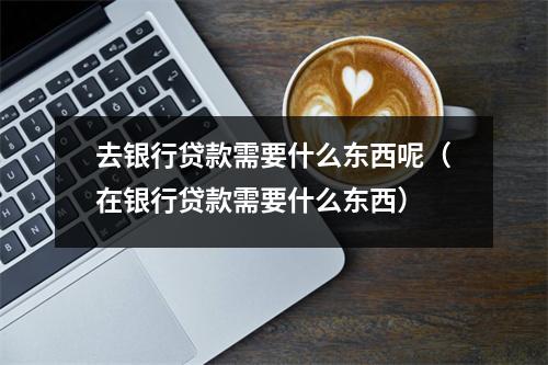 去银行贷款需要什么东西呢（在银行贷款需要什么东西）