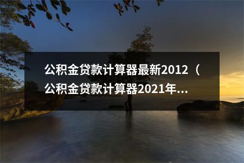 公积金贷款计算器最新2012（公积金贷款计算器2021年）