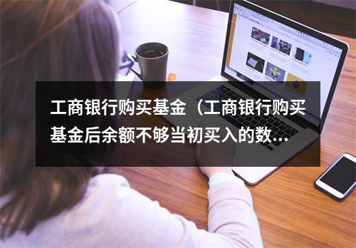 工商银行购买基金（工商银行购买基金后余额不够当初买入的数额）