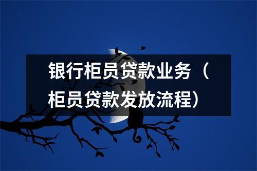 银行柜员贷款业务(柜员贷款发放流程)