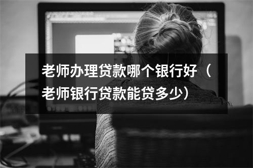 老师办理贷款哪个银行好（老师银行贷款能贷多少）