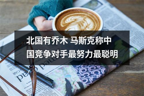 北国有乔木 马斯克称中国竞争对手最努力最聪明