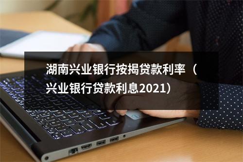 湖南兴业银行按揭贷款利率（兴业银行贷款利息2021）