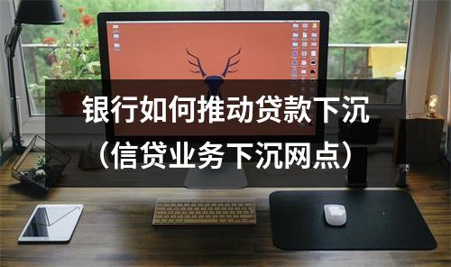 银行如何推动贷款下沉(信贷业务下沉网点)