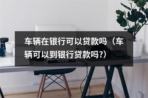 车辆在银行可以贷款吗（车辆可以到银行贷款吗?）