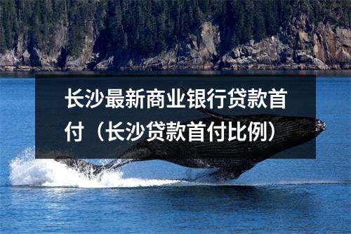 长沙最新商业银行贷款首付(长沙贷款首付比例)
