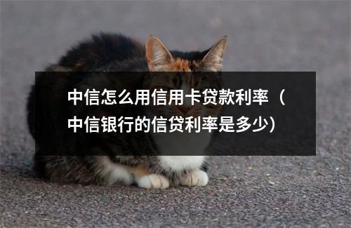中信怎么用信用卡贷款利率（中信银行的信贷利率是多少）
