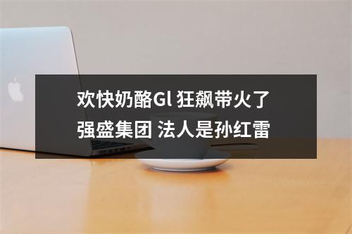 欢快奶酪Gl 狂飙带火了强盛集团 法人是孙红雷 