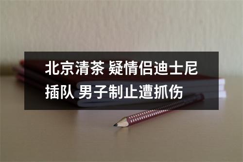 北京清茶 疑情侣迪士尼插队 男子制止遭抓伤