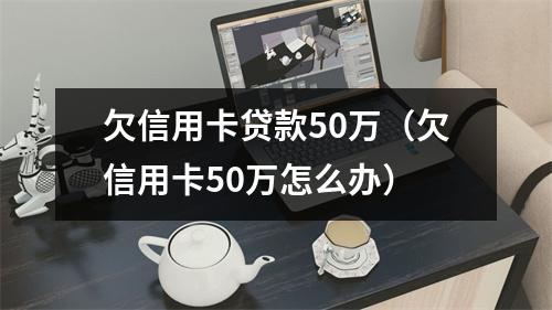 欠信用卡贷款50万（欠信用卡50万怎么办）