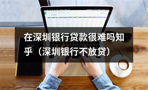 在深圳银行贷款很难吗知乎（深圳银行不放贷）