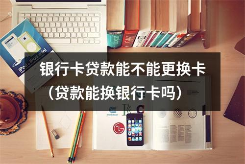 银行卡贷款能不能更换卡（贷款能换银行卡吗）