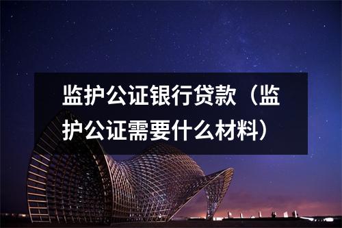 监护公证银行贷款（监护公证需要什么材料）