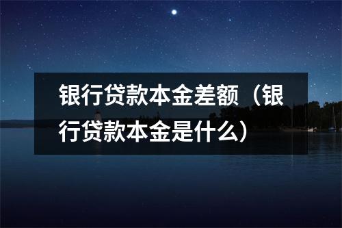 银行贷款本金差额（银行贷款本金是什么）