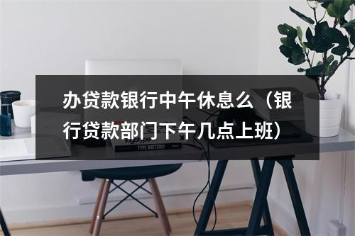 办贷款银行中午休息么（银行贷款部门下午几点上班）