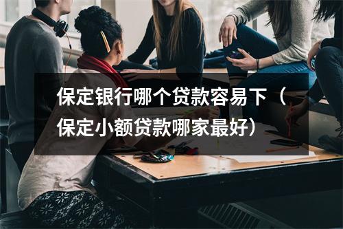 保定银行哪个贷款容易下（保定小额贷款哪家最好）