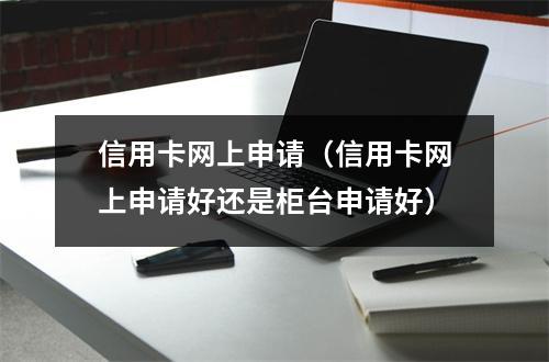 信用卡网上申请（信用卡网上申请好还是柜台申请好）