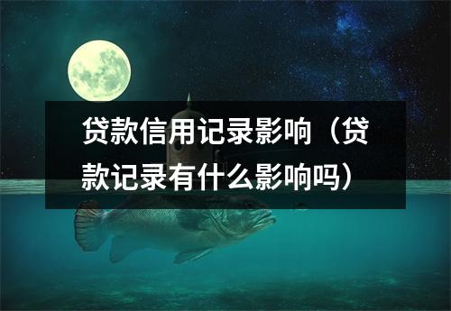 贷款信用记录影响（贷款记录有什么影响吗）