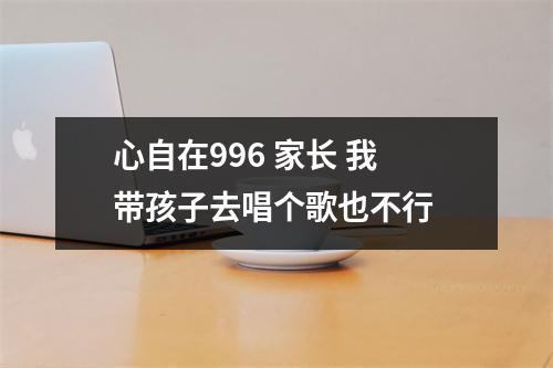 心自在996 家长 我带孩子去唱个歌也不行 