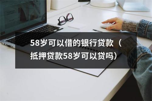 58岁可以借的银行贷款（抵押贷款58岁可以贷吗）