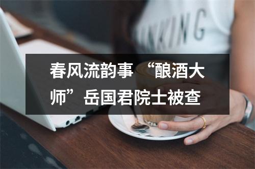 春风流韵事 “酿酒大师”岳国君院士被查