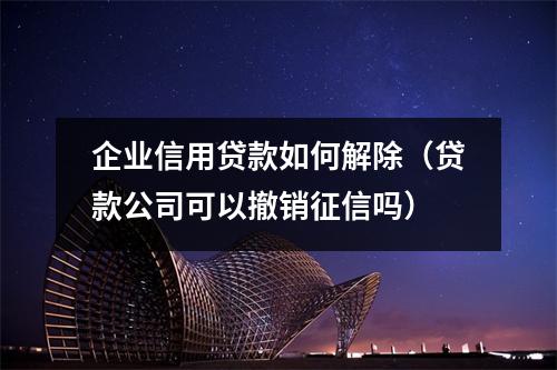 企业信用贷款如何解除（贷款公司可以撤销征信吗）