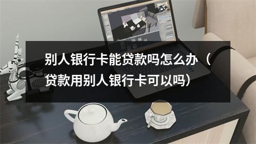 别人银行卡能贷款吗怎么办（贷款用别人银行卡可以吗）