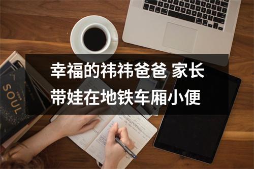幸福的祎祎爸爸 家长带娃在地铁车厢小便