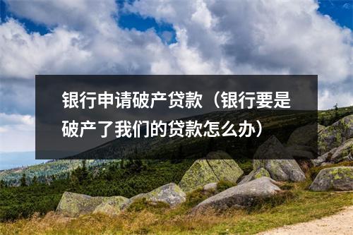 银行申请破产贷款（银行要是破产了我们的贷款怎么办）