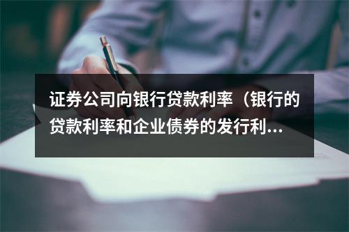 证券公司向银行贷款利率（银行的贷款利率和企业债券的发行利率）